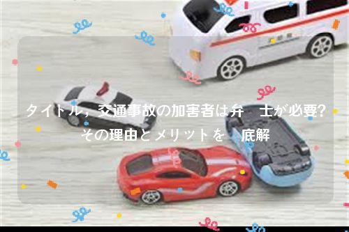 タイトル，交通事故の加害者は弁護士が必要？その理由とメリットを徹底解説