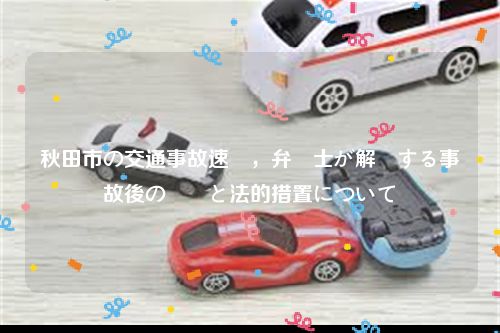 秋田市の交通事故速報，弁護士が解説する事故後の対応と法的措置について