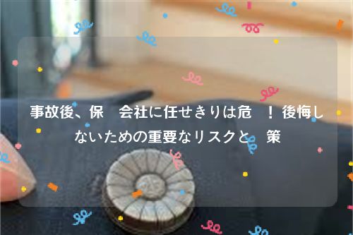 事故後、保険会社に任せきりは危険！後悔しないための重要なリスクと対策