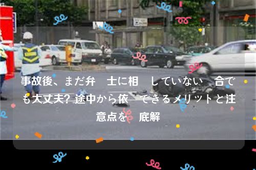 事故後、まだ弁護士に相談していない場合でも大丈夫？途中から依頼できるメリットと注意点を徹底解説