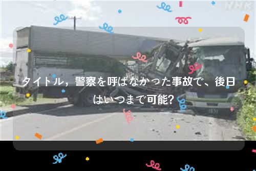 タイトル，警察を呼ばなかった事故で、後日連絡はいつまで可能？